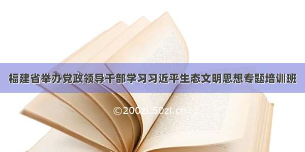 福建省举办党政领导干部学习习近平生态文明思想专题培训班