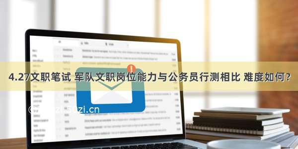 4.27文职笔试 军队文职岗位能力与公务员行测相比 难度如何？