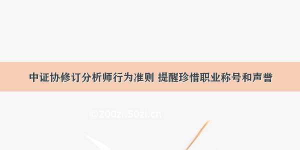 中证协修订分析师行为准则 提醒珍惜职业称号和声誉