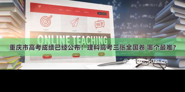 重庆市高考成绩已经公布！理科高考三张全国卷 哪个最难？