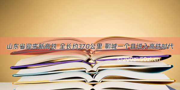 山东省迎来新高铁 全长约370公里 聊城一个县进入高铁时代