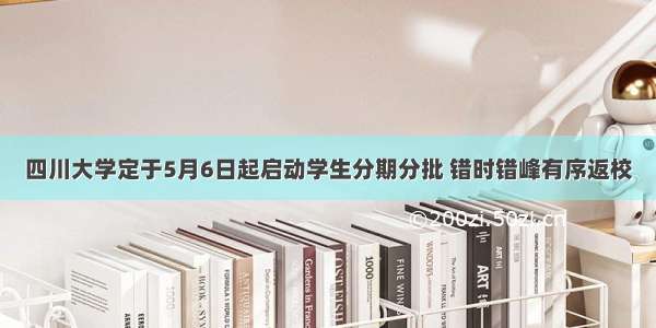 四川大学定于5月6日起启动学生分期分批 错时错峰有序返校