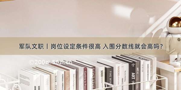 军队文职丨岗位设定条件很高 入围分数线就会高吗？