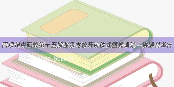 阿坝州中职校第十五期业余党校开班仪式暨党课第一讲顺利举行