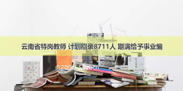 云南省特岗教师 计划招录8711人 期满给予事业编