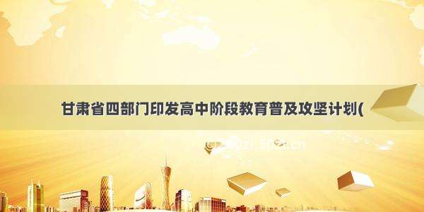 甘肃省四部门印发高中阶段教育普及攻坚计划(