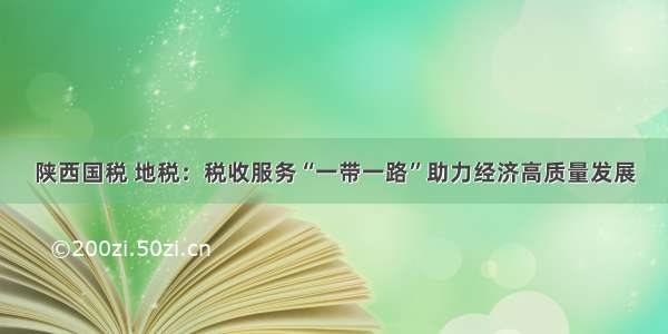 陕西国税 地税：税收服务“一带一路”助力经济高质量发展