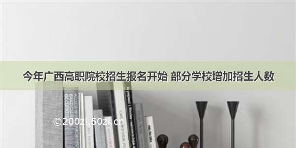 今年广西高职院校招生报名开始 部分学校增加招生人数