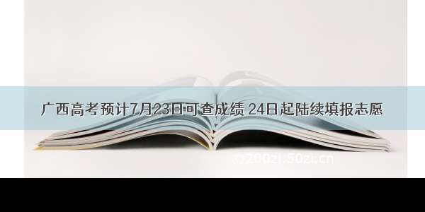 广西高考预计7月23日可查成绩 24日起陆续填报志愿