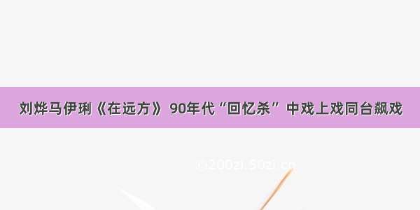 刘烨马伊琍《在远方》 90年代“回忆杀” 中戏上戏同台飙戏