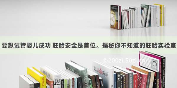 要想试管婴儿成功 胚胎安全是首位。揭秘你不知道的胚胎实验室