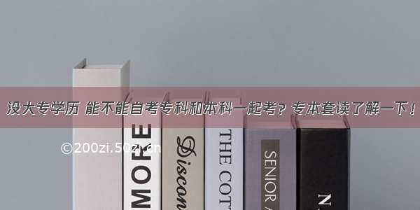 没大专学历 能不能自考专科和本科一起考？专本套读了解一下！