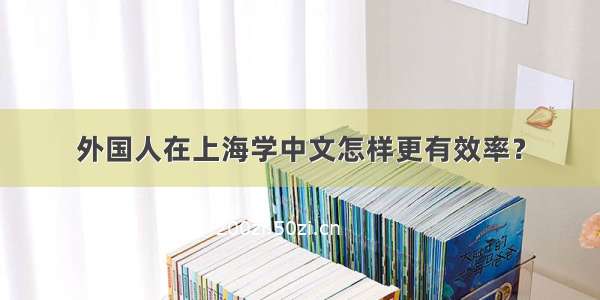 外国人在上海学中文怎样更有效率？