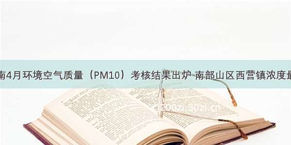 济南4月环境空气质量（PM10）考核结果出炉 南部山区西营镇浓度最低