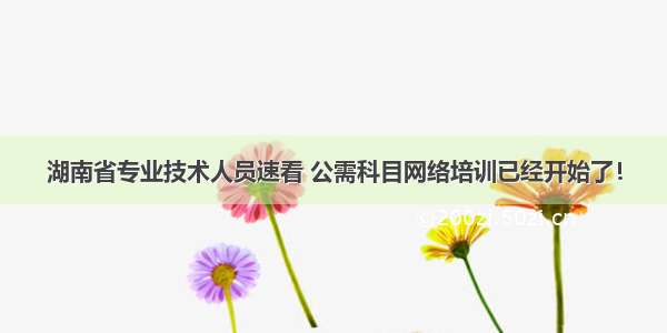 湖南省专业技术人员速看 公需科目网络培训已经开始了！