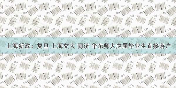 上海新政：复旦 上海交大 同济 华东师大应届毕业生直接落户