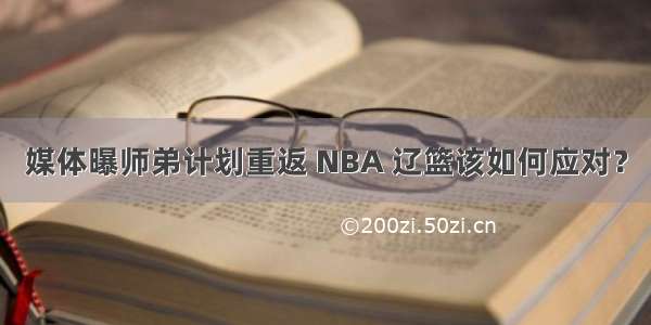 媒体曝师弟计划重返 NBA 辽篮该如何应对？