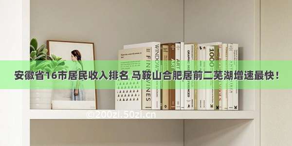 安徽省16市居民收入排名 马鞍山合肥居前二芜湖增速最快！