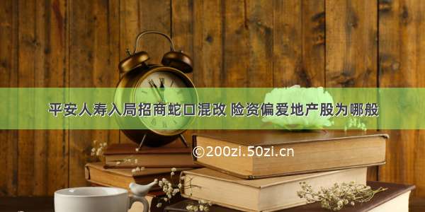 平安人寿入局招商蛇口混改 险资偏爱地产股为哪般