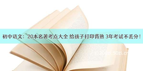 初中语文：20本名著考点大全 给孩子打印背熟 3年考试不丢分！