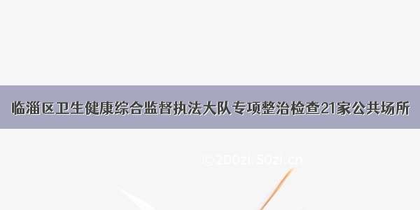 临淄区卫生健康综合监督执法大队专项整治检查21家公共场所