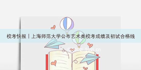 校考快报｜上海师范大学公布艺术类校考成绩及初试合格线