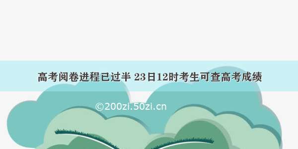 高考阅卷进程已过半 23日12时考生可查高考成绩