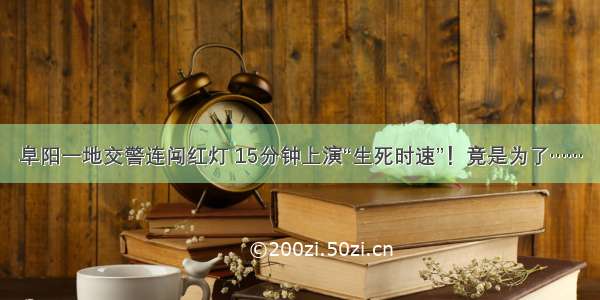 阜阳一地交警连闯红灯 15分钟上演“生死时速”！竟是为了……