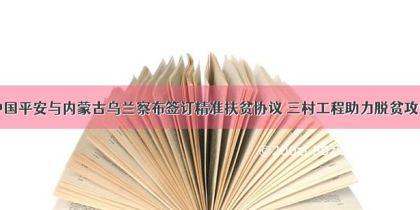 中国平安与内蒙古乌兰察布签订精准扶贫协议 三村工程助力脱贫攻坚