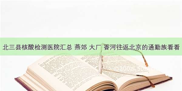 北三县核酸检测医院汇总 燕郊 大厂 香河往返北京的通勤族看看