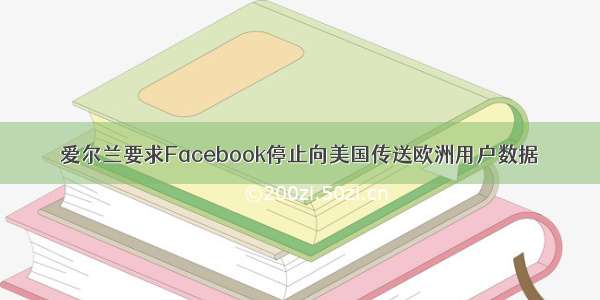 爱尔兰要求Facebook停止向美国传送欧洲用户数据