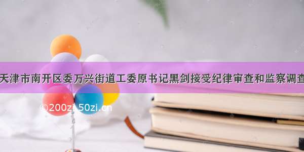 天津市南开区委万兴街道工委原书记黑剑接受纪律审查和监察调查