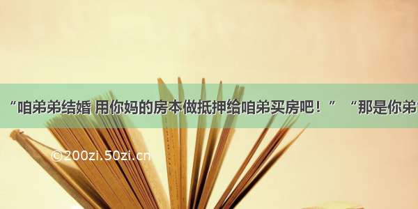 “咱弟弟结婚 用你妈的房本做抵押给咱弟买房吧！”“那是你弟”