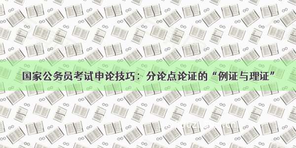 国家公务员考试申论技巧：分论点论证的“例证与理证”