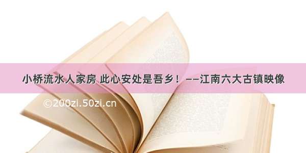 小桥流水人家房 此心安处是吾乡！——江南六大古镇映像