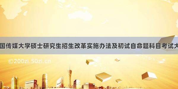 中国传媒大学硕士研究生招生改革实施办法及初试自命题科目考试大纲