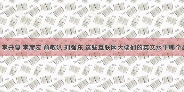 马云 李开复 李彦宏 俞敏洪 刘强东 这些互联网大佬们的英文水平哪个最强？