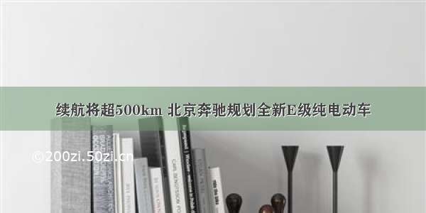 续航将超500km 北京奔驰规划全新E级纯电动车