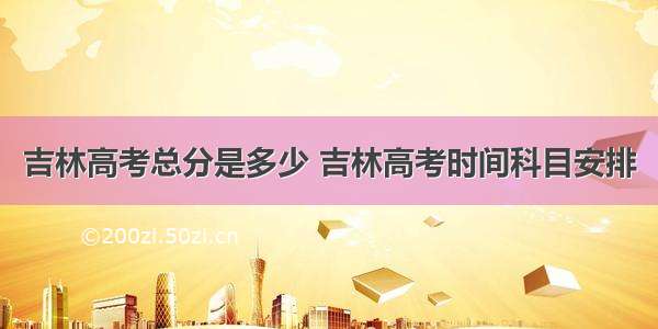 吉林高考总分是多少 吉林高考时间科目安排