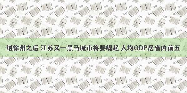 继徐州之后 江苏又一黑马城市将要崛起 人均GDP居省内前五