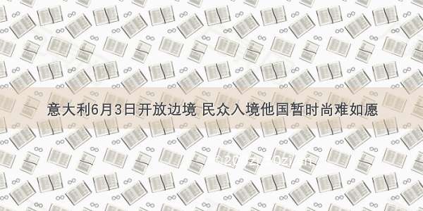 意大利6月3日开放边境 民众入境他国暂时尚难如愿