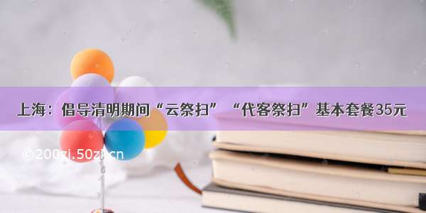 上海：倡导清明期间“云祭扫” “代客祭扫”基本套餐35元