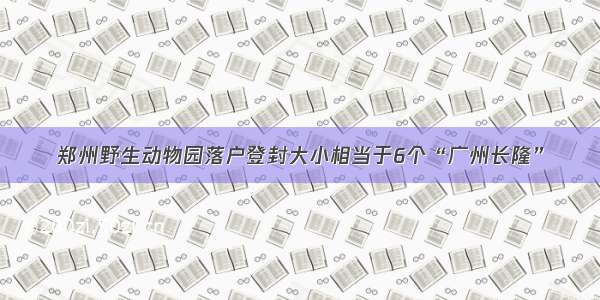 郑州野生动物园落户登封大小相当于6个“广州长隆”