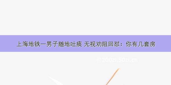 上海地铁一男子随地吐痰 无视劝阻回怼：你有几套房