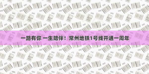 一路有你 一生陪伴！常州地铁1号线开通一周年