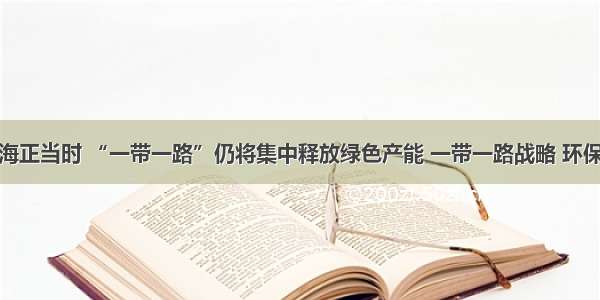 昂首出海正当时 “一带一路”仍将集中释放绿色产能 一带一路战略 环保走出去