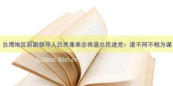 台湾地区前副领导人吕秀莲表态将退出民进党：道不同不相为谋