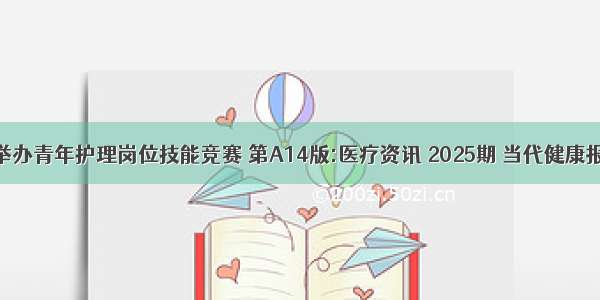 举办青年护理岗位技能竞赛 第A14版:医疗资讯 2025期 当代健康报