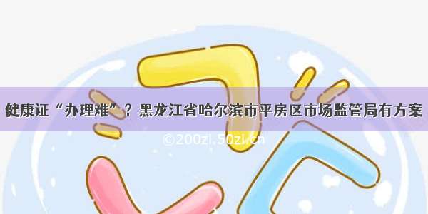 健康证“办理难”？黑龙江省哈尔滨市平房区市场监管局有方案