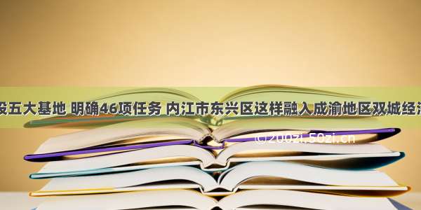 建设五大基地 明确46项任务 内江市东兴区这样融入成渝地区双城经济圈